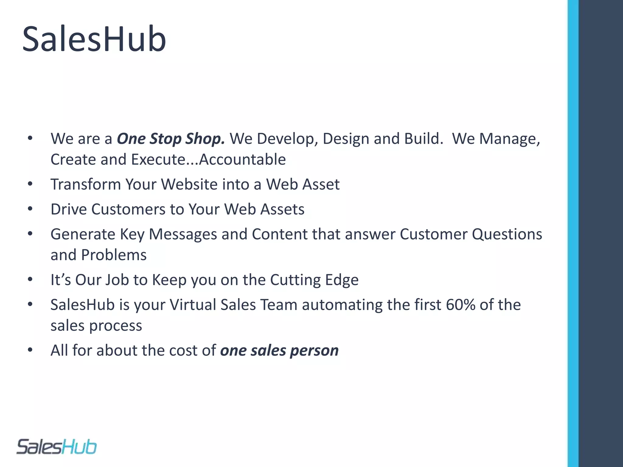 SalesHub
• We are a One Stop Shop. We Develop, Design and Build. We Manage,
Create and Execute...Accountable
• Transform Your Website into a Web Asset
• Drive Customers to Your Web Assets
• Generate Key Messages and Content that answer Customer Questions
and Problems
• It’s Our Job to Keep you on the Cutting Edge
• SalesHub is your Virtual Sales Team automating the first 60% of the
sales process
• All for about the cost of one sales person
 