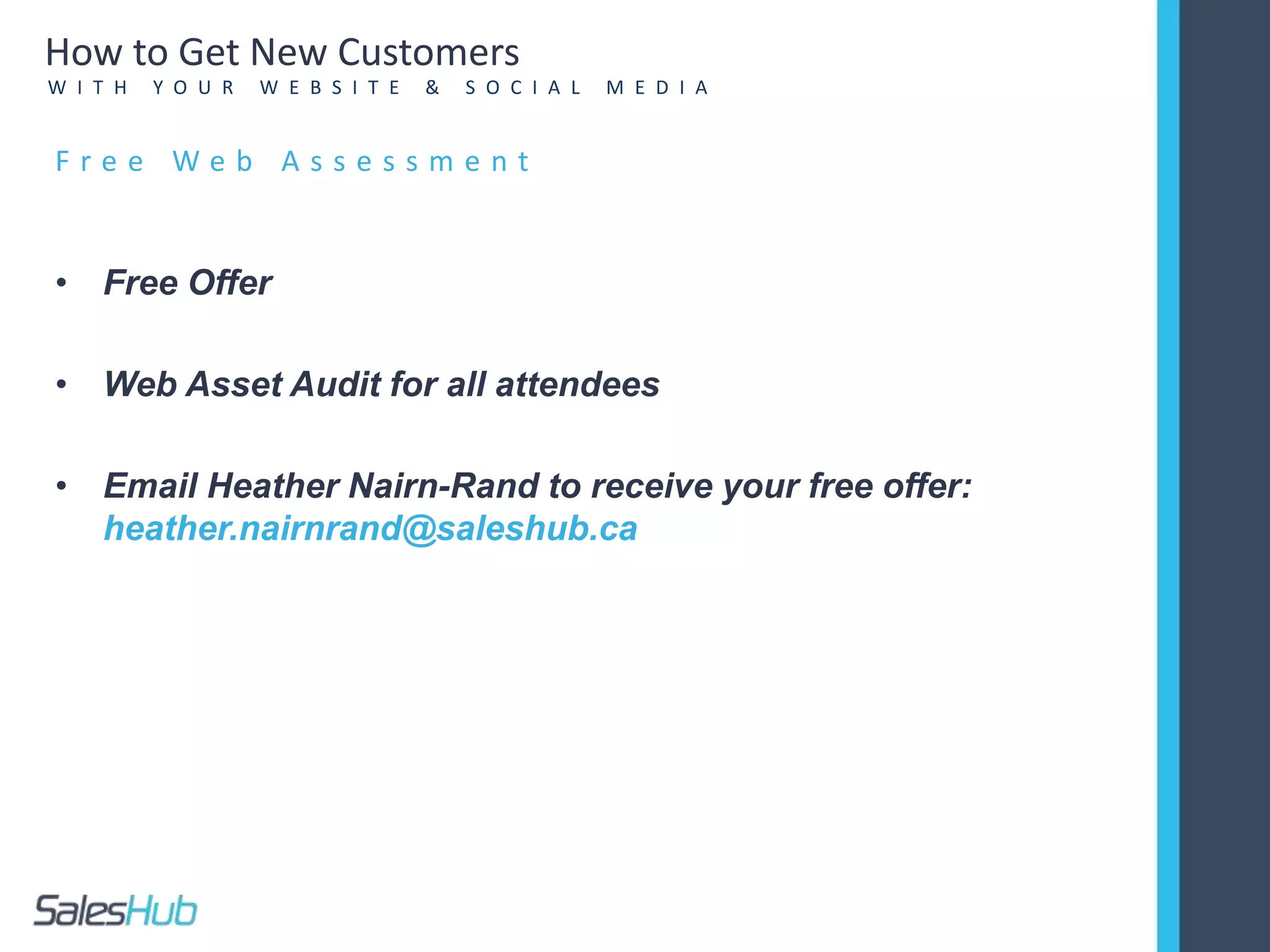 • Free Offer
• Web Asset Audit for all attendees
• Email Heather Nairn-Rand to receive your free offer:
heather.nairnrand@saleshub.ca
F r e e W e b A s s e s s m e n t
How to Get New Customers
W I T H Y O U R W E B S I T E & S O C I A L M E D I A
 