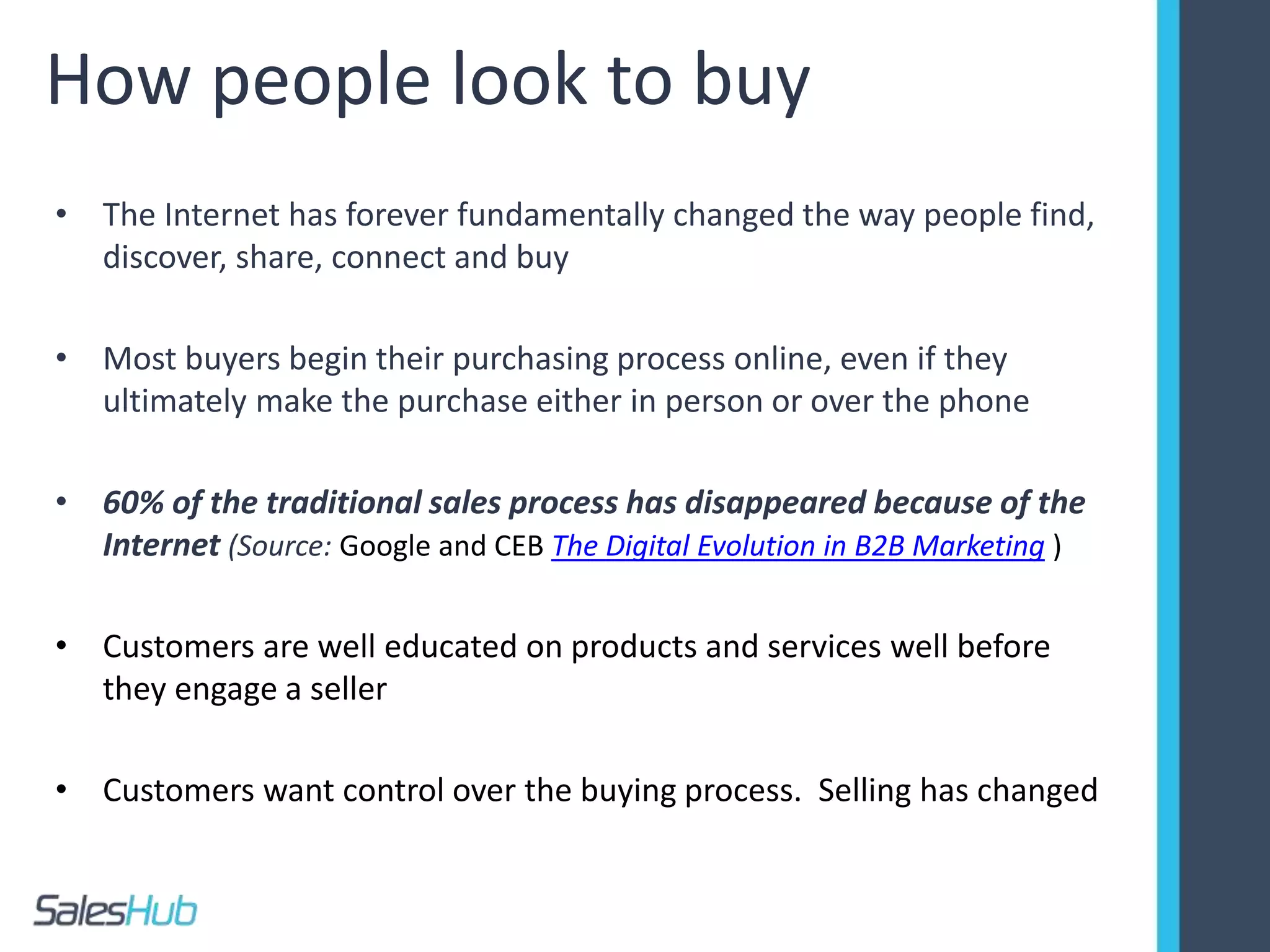 How people look to buy
• The Internet has forever fundamentally changed the way people find,
discover, share, connect and buy
• Most buyers begin their purchasing process online, even if they
ultimately make the purchase either in person or over the phone
• 60% of the traditional sales process has disappeared because of the
Internet (Source: Google and CEB The Digital Evolution in B2B Marketing )
• Customers are well educated on products and services well before
they engage a seller
• Customers want control over the buying process. Selling has changed
 