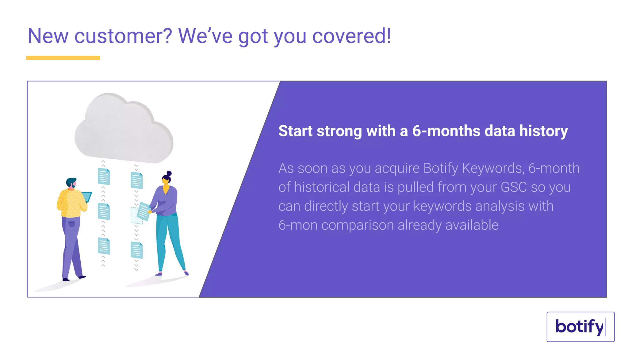 New customer? We’ve got you covered!
As soon as you acquire Botify Keywords, 6-month
of historical data is pulled from your GSC so you
can directly start your keywords analysis with
6-mon comparison already available
Start strong with a 6-months data history
 