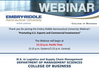 Thank you for joining the Embry-Riddle Aeronautical University Webinar! 
“Promoting U.S. Exports and Commercial Involvement” 
The Webinar will begin at 
12:15 p.m. Pacific Time 
(3:15 p.m. Eastern/2:15 p.m. Central) 
M.S. in Logistics and Supply Chain Management 
DEPARTMENT OF MANAGEMENT SCIENCES 
COLLEGE OF BUSINESS 
 