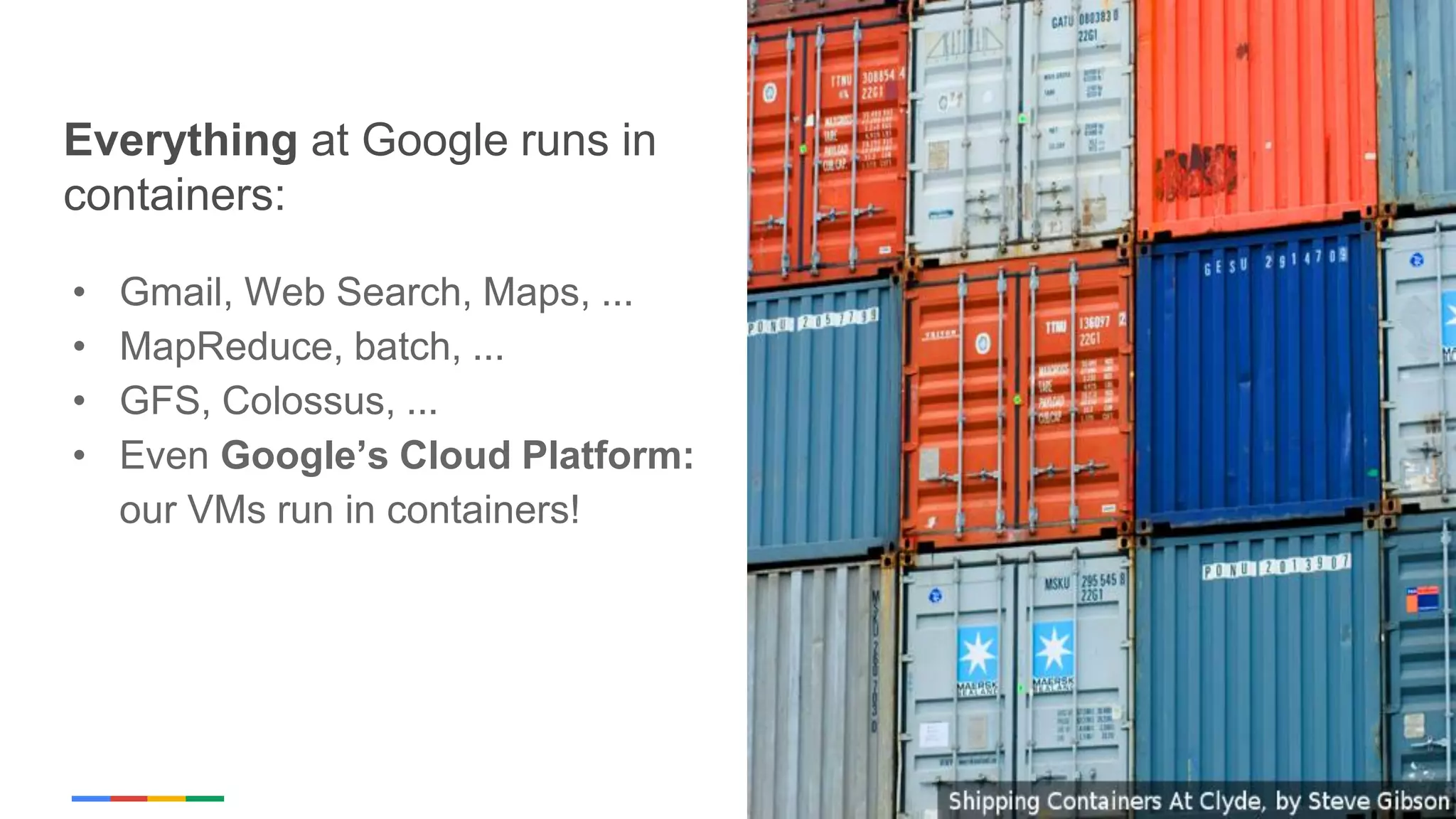 Google Cloud Platform
Everything at Google runs in
containers:
• Gmail, Web Search, Maps, ...
• MapReduce, batch, ...
• GFS, Colossus, ...
• Even Google’s Cloud Platform:
our VMs run in containers!
 