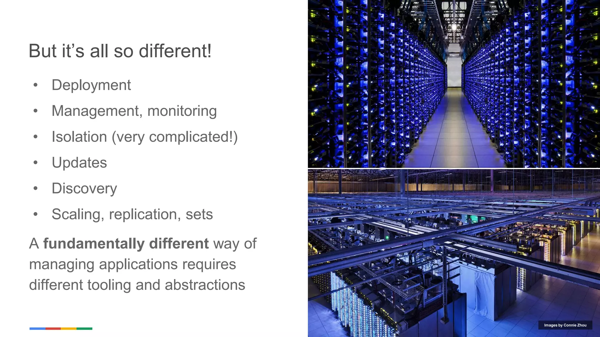 Google Cloud Platform
But it’s all so different!
• Deployment
• Management, monitoring
• Isolation (very complicated!)
• Updates
• Discovery
• Scaling, replication, sets
A fundamentally different way of
managing applications requires
different tooling and abstractions
Images by Connie Zhou
 