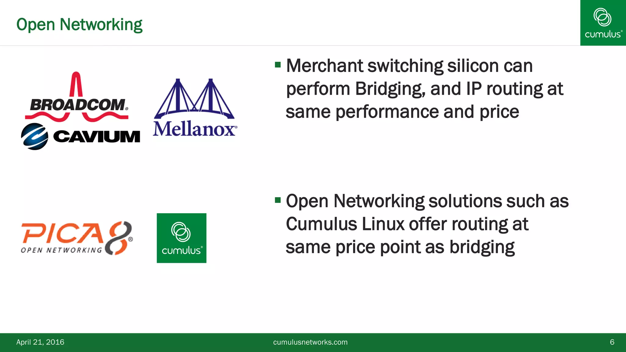Open Networking
April 21, 2016 cumulusnetworks.com 6
 Merchant switching silicon can
perform Bridging, and IP routing at
same performance and price
 Open Networking solutions such as
Cumulus Linux offer routing at
same price point as bridging
 