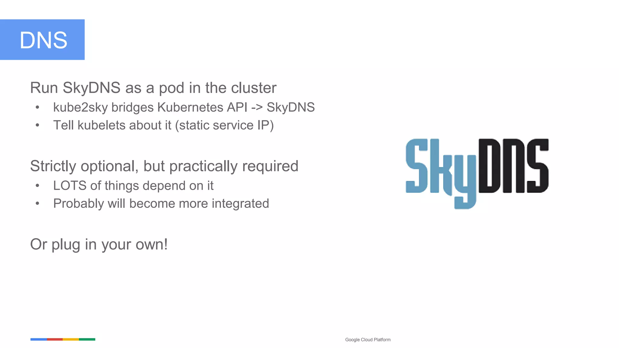 Google Cloud Platform
DNS
Run SkyDNS as a pod in the cluster
• kube2sky bridges Kubernetes API -> SkyDNS
• Tell kubelets about it (static service IP)
Strictly optional, but practically required
• LOTS of things depend on it
• Probably will become more integrated
Or plug in your own!
 