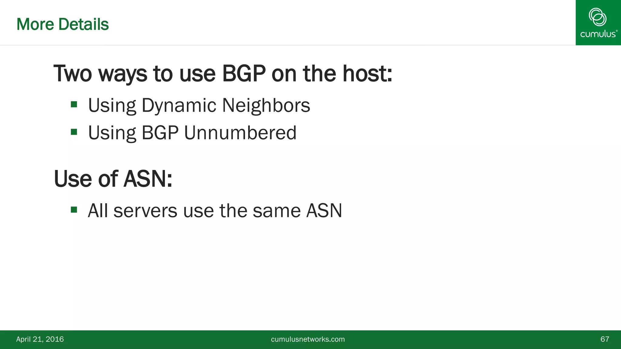 More Details
Two ways to use BGP on the host:
 Using Dynamic Neighbors
 Using BGP Unnumbered
Use of ASN:
 All servers use the same ASN
April 21, 2016 cumulusnetworks.com 67
 