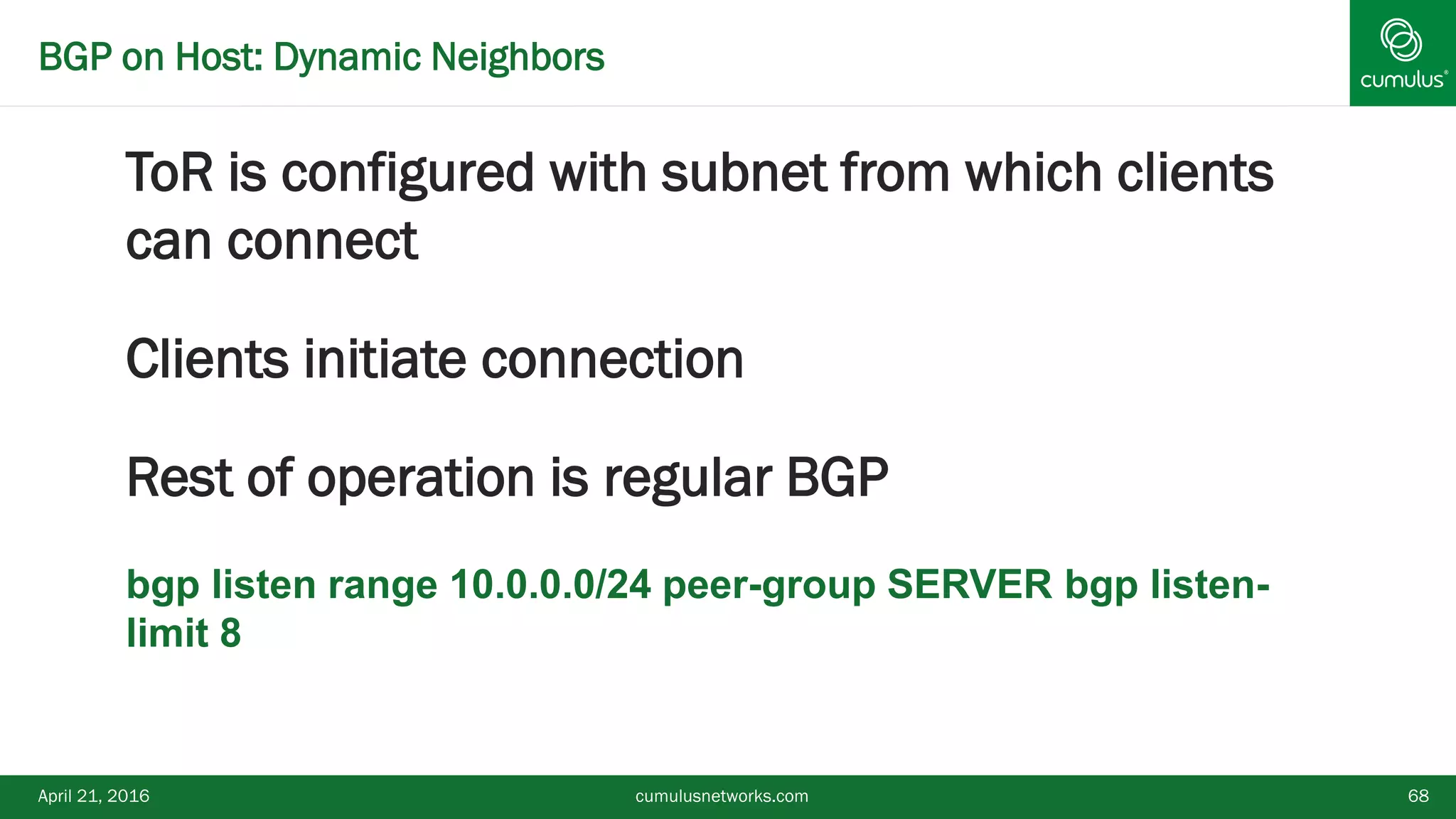 BGP on Host: Dynamic Neighbors
ToR is configured with subnet from which clients
can connect
Clients initiate connection
Rest of operation is regular BGP
 bgp listen range 10.0.0.0/24 peer-group SERVER bgp listen-
limit 8
April 21, 2016 cumulusnetworks.com 68
 