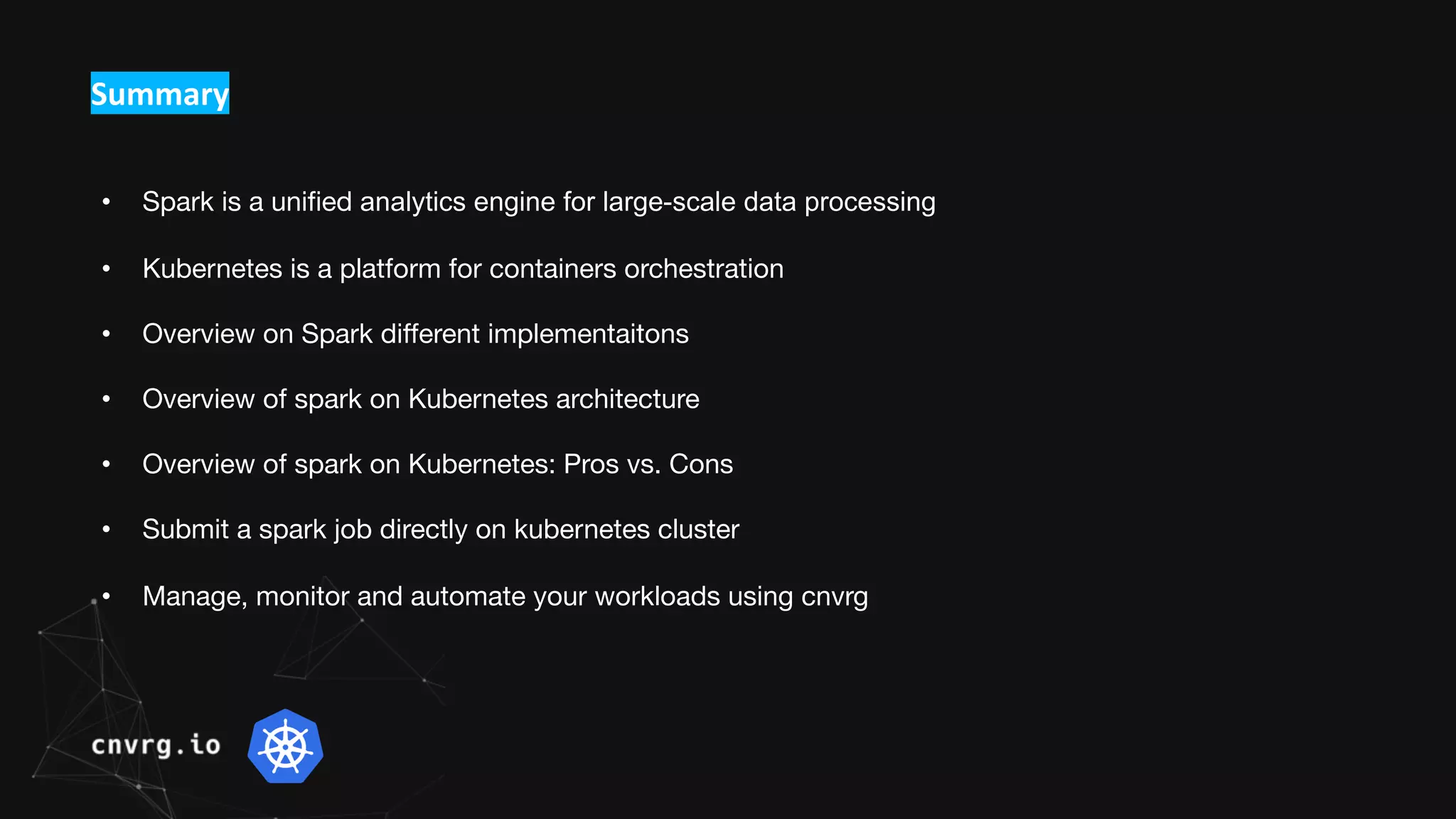 Summary
• Spark is a unified analytics engine for large-scale data processing
• Kubernetes is a platform for containers orchestration
• Overview on Spark different implementaitons
• Overview of spark on Kubernetes architecture
• Overview of spark on Kubernetes: Pros vs. Cons
• Submit a spark job directly on kubernetes cluster
• Manage, monitor and automate your workloads using cnvrg
 