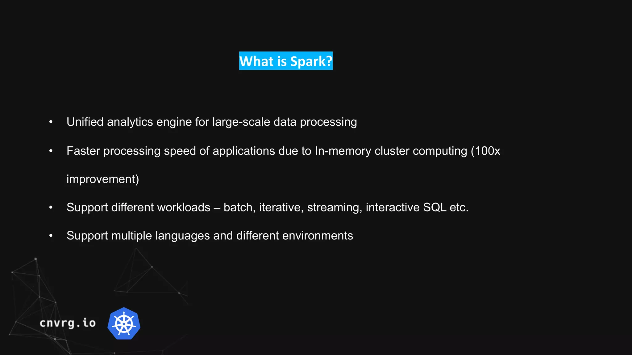 What is Spark?
• Unified analytics engine for large-scale data processing
• Faster processing speed of applications due to In-memory cluster computing (100x
improvement)
• Support different workloads – batch, iterative, streaming, interactive SQL etc.
• Support multiple languages and different environments
 