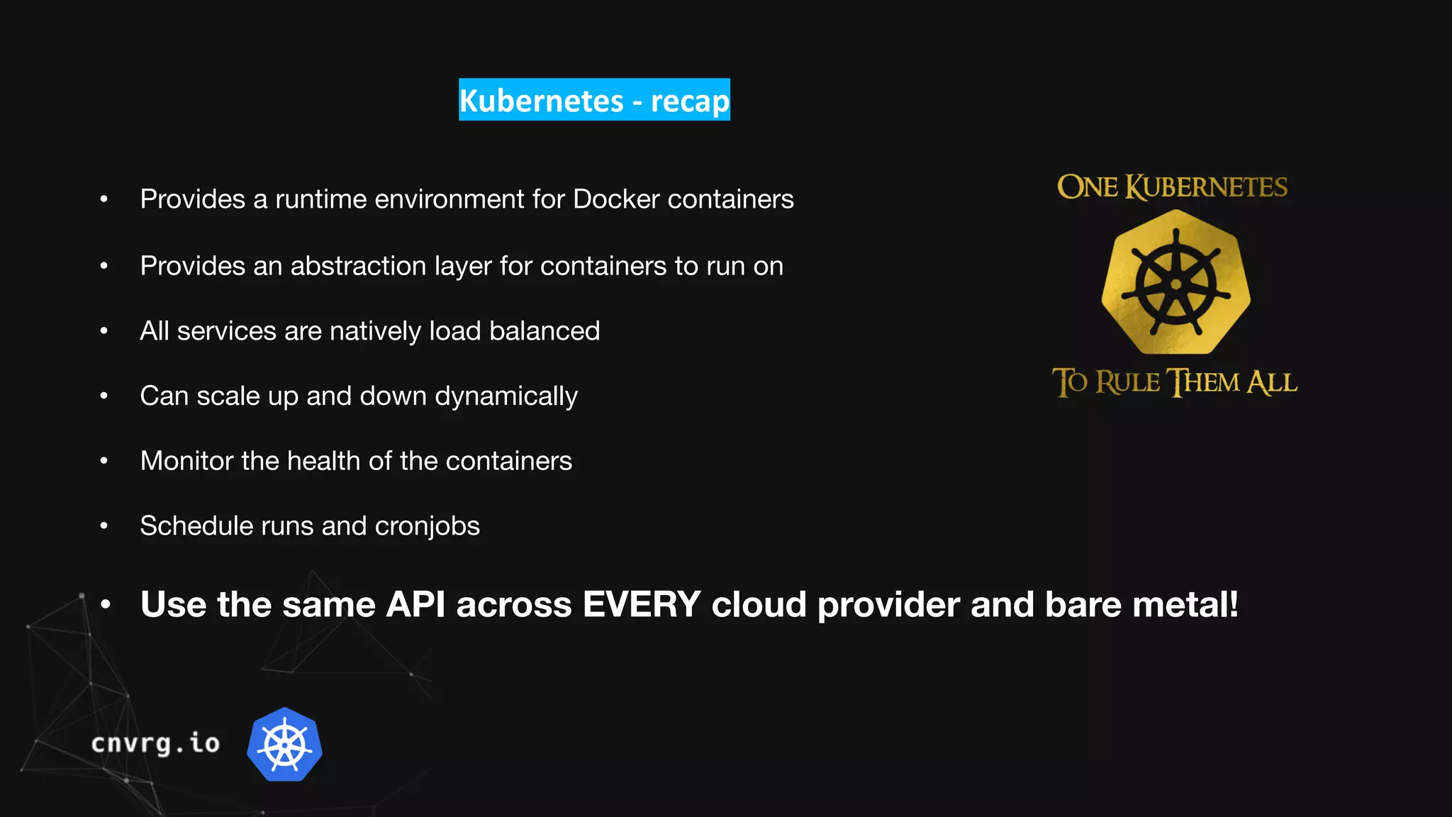 Kubernetes - recap
• Provides a runtime environment for Docker containers
• Provides an abstraction layer for containers to run on
• All services are natively load balanced
• Can scale up and down dynamically
• Monitor the health of the containers
• Schedule runs and cronjobs
• Use the same API across EVERY cloud provider and bare metal!
 