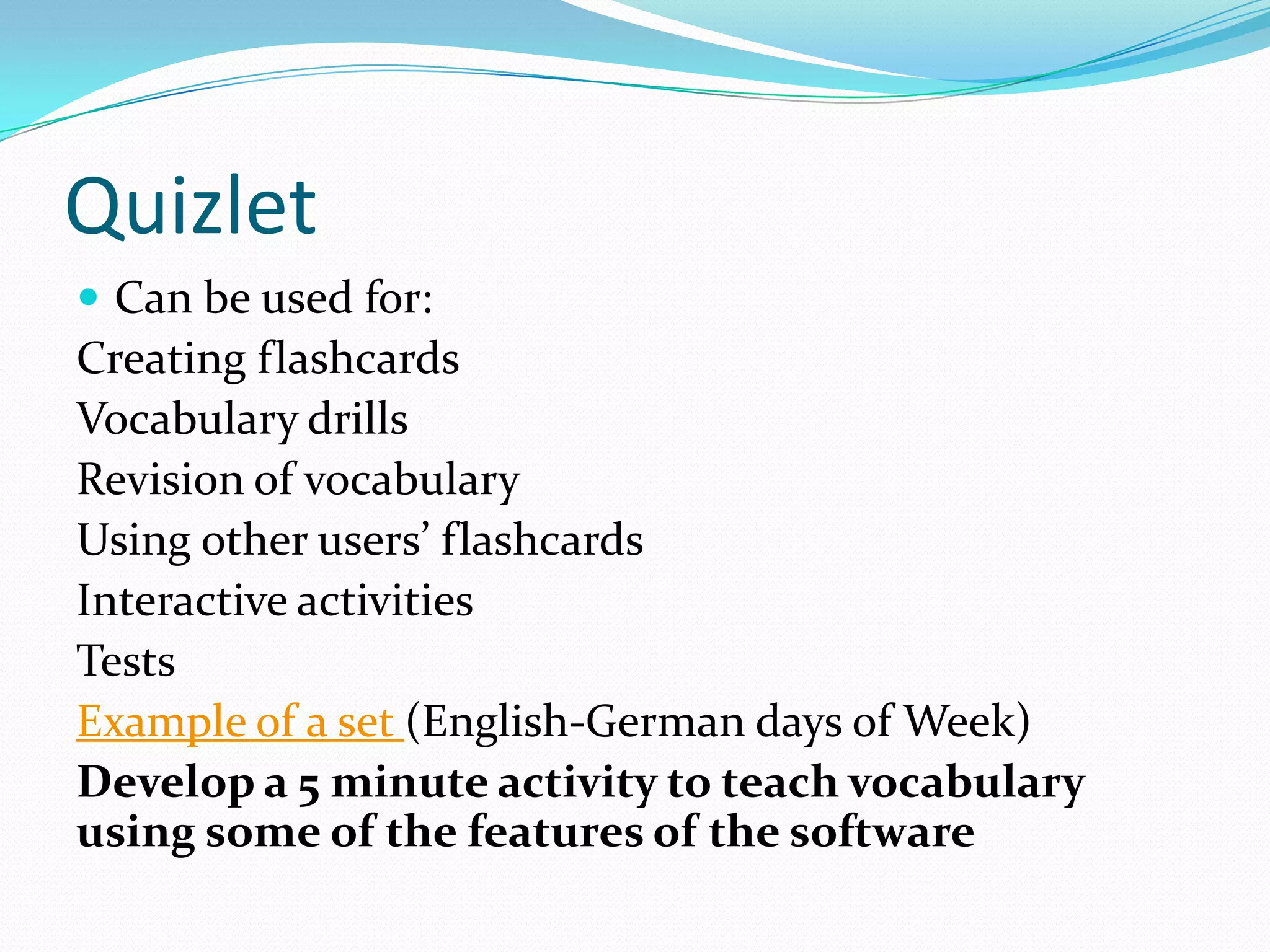 Quizlet
 Can be used for:
Creating flashcards
Vocabulary drills
Revision of vocabulary
Using other users’ flashcards
Interactive activities
Tests
Example of a set (English-German days of Week)
Develop a 5 minute activity to teach vocabulary
using some of the features of the software
 
