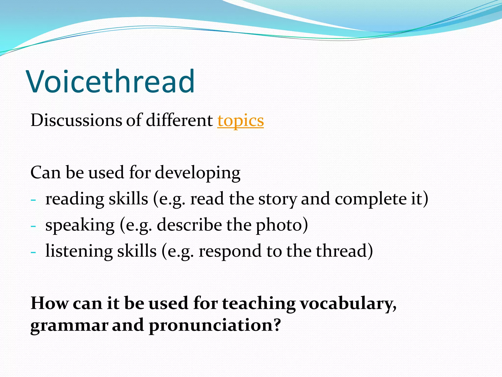 Voicethread
Discussions of different topics

Can be used for developing
- reading skills (e.g. read the story and complete it)
- speaking (e.g. describe the photo)
- listening skills (e.g. respond to the thread)


How can it be used for teaching vocabulary,
grammar and pronunciation?
 