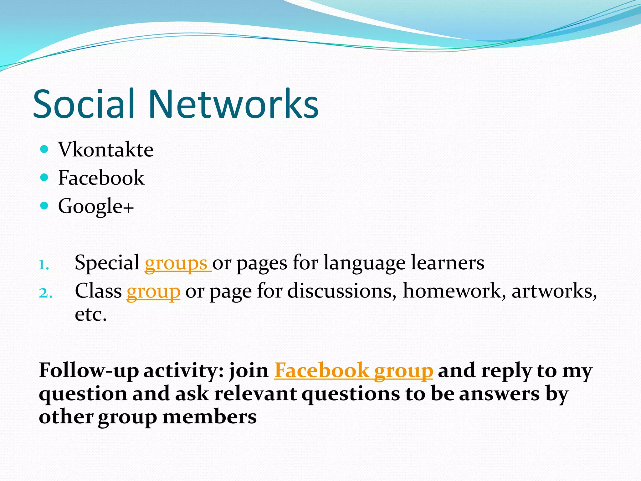 Social Networks
 Vkontakte
 Facebook
 Google+

1.   Special groups or pages for language learners
2.   Class group or page for discussions, homework, artworks,
     etc.

Follow-up activity: join Facebook group and reply to my
question and ask relevant questions to be answers by
other group members
 