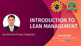 INTRODUCTION TO
LEAN MANAGEMENT
Engr. Kyle Ruskin M. Porazo, IE Department June 20, 2022
Monday I 1:30PM to 3:00PM
LIVE via ZOOM
 