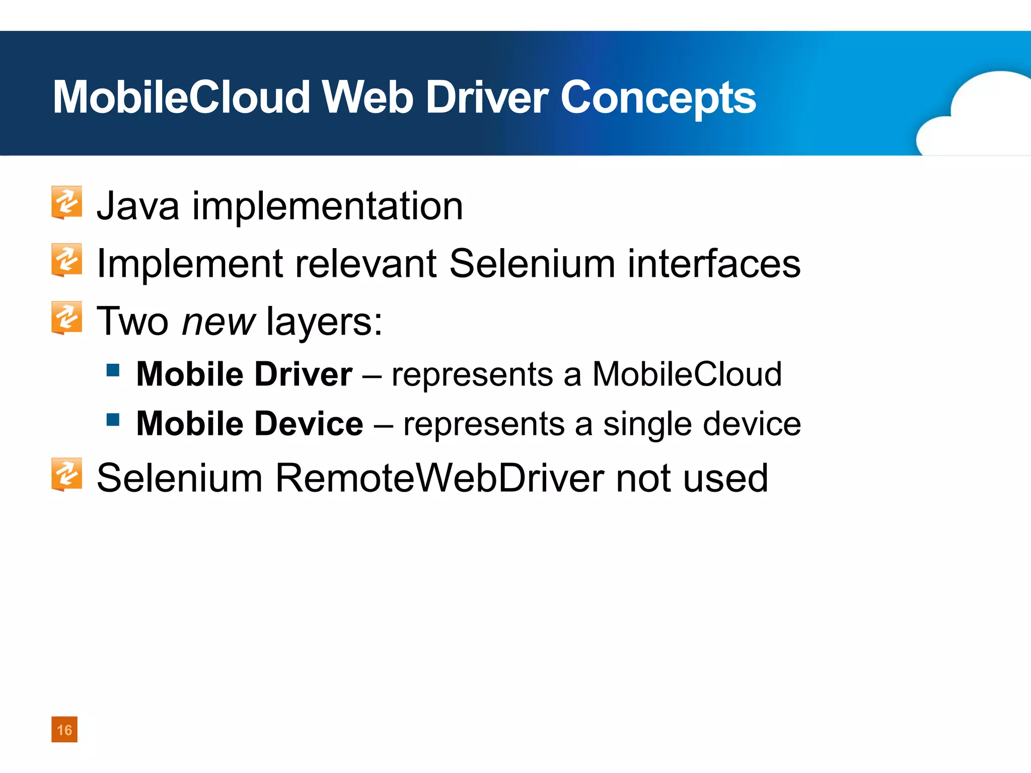 MobileCloud Web Driver Concepts
Java implementation
Implement relevant Selenium interfaces
Two new layers:

 Mobile Driver – represents a MobileCloud
 Mobile Device – represents a single device
Selenium RemoteWebDriver not used

16

 