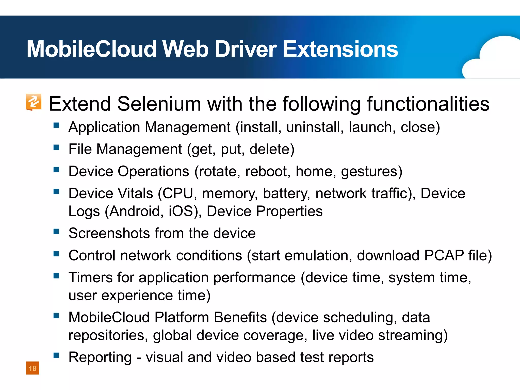 MobileCloud Web Driver Extensions
Extend Selenium with the following functionalities









18



Application Management (install, uninstall, launch, close)
File Management (get, put, delete)

Device Operations (rotate, reboot, home, gestures)
Device Vitals (CPU, memory, battery, network traffic), Device
Logs (Android, iOS), Device Properties
Screenshots from the device
Control network conditions (start emulation, download PCAP file)
Timers for application performance (device time, system time,
user experience time)
MobileCloud Platform Benefits (device scheduling, data
repositories, global device coverage, live video streaming)
Reporting - visual and video based test reports

 