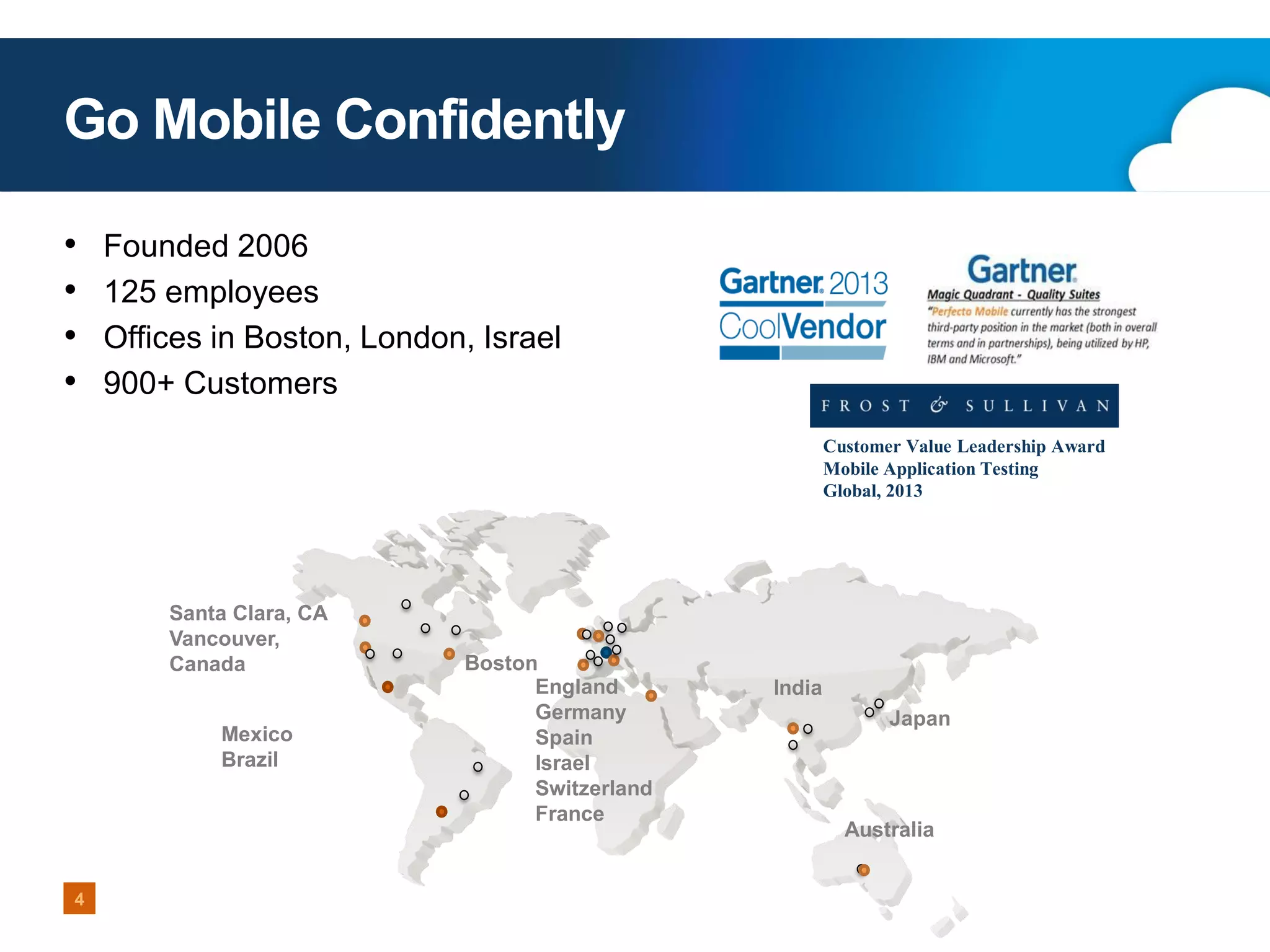 Go Mobile Confidently
•
•
•
•

Founded 2006
125 employees
Offices in Boston, London, Israel
900+ Customers
Customer Value Leadership Award
Mobile Application Testing
Global, 2013

Santa Clara, CA
Vancouver,
Canada
Mexico
Brazil

4

Boston
England
Germany
Spain
Israel
Switzerland
France

India
Japan

Australia

 