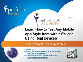 Feb, 2014

Learn How to Test Any Mobile
App Style from within Eclipse
Using Real Devices
Perfecto Mobile Academy Webinar
Presented by:
Itzik Levi, Director, Head of Perfecto Mobile Academy
(Itzikl@perfectomobile.com)
Eran Kinsbruner, Director of Product Marketing
(Erank@perfectomobile.com)

 