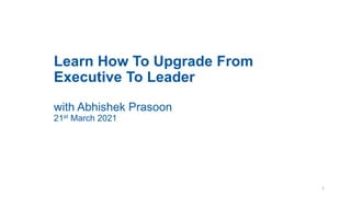 Learn How To Upgrade From
Executive To Leader
with Abhishek Prasoon
21st March 2021
1
 