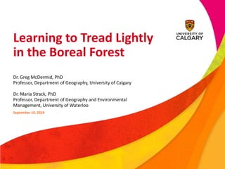 Learning to Tread Lightly
in the Boreal Forest
Dr. Greg McDermid, PhD
Professor, Department of Geography, University of Calgary
Dr. Maria Strack, PhD
Professor, Department of Geography and Environmental
Management, University of Waterloo
September 10, 2019
 