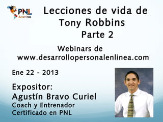 Lecciones de vida de
            Tony Robbins
                     Parte 2
          Webinars de
 www.desarrollopersonalenlinea.com

Ene 22 - 2013

Expositor:
Agustín Bravo Curiel
Coach y Entrenador
Certificado en PNL
 