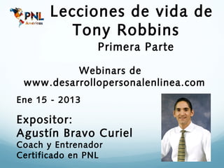 Lecciones de vida de
          Tony Robbins
                 Primera Parte

          Webinars de
 www.desarrollopersonalenlinea.com
Ene 15 - 2013

Expositor:
Agustín Bravo Curiel
Coach y Entrenador
Certificado en PNL
 
