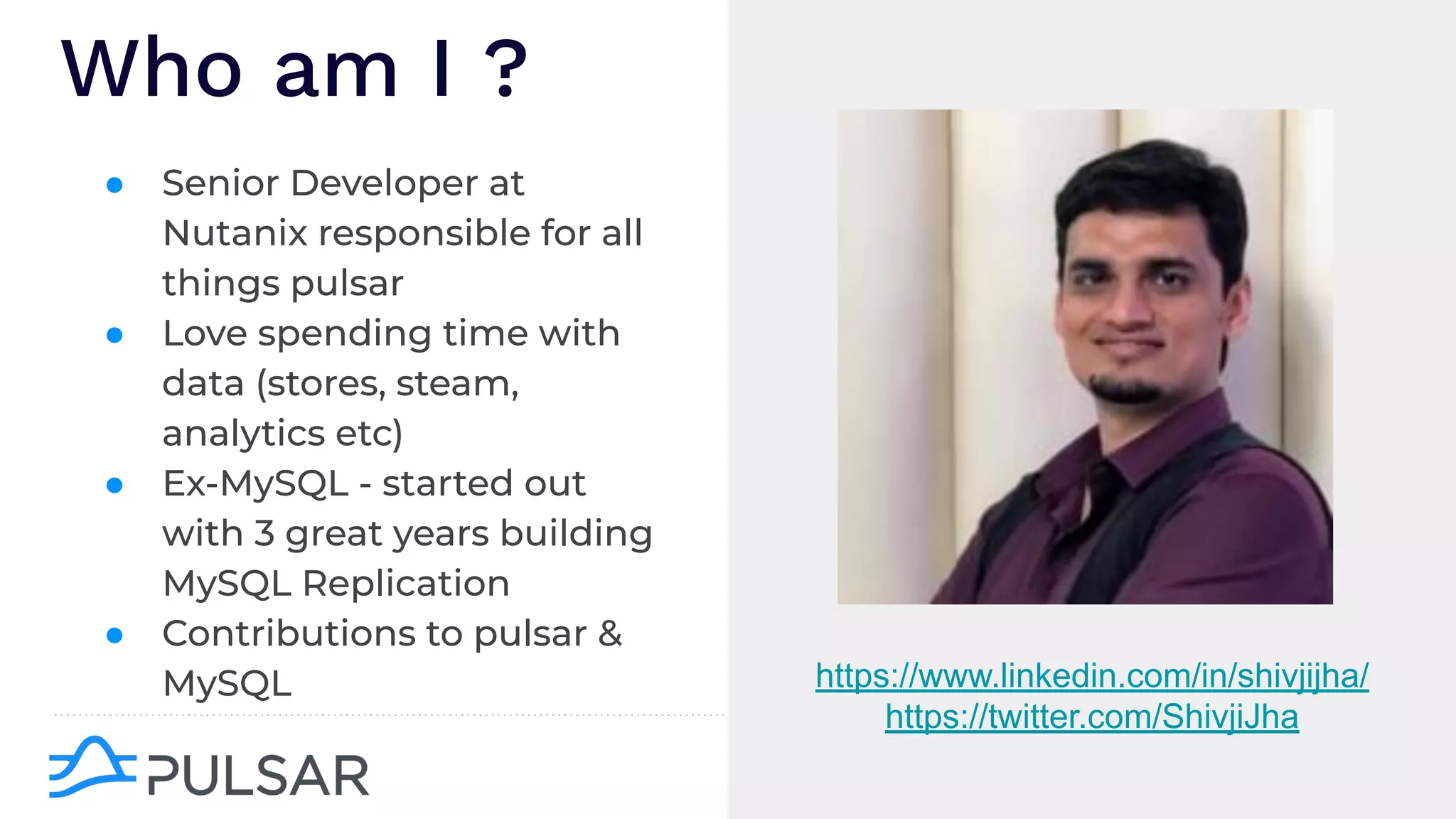 ● Senior Developer at
Nutanix responsible for all
things pulsar
● Love spending time with
data (stores, steam,
analytics etc)
● Ex-MySQL - started out
with 3 great years building
MySQL Replication
● Contributions to pulsar &
MySQL
Who am I ?
https://www.linkedin.com/in/shivjijha/
https://twitter.com/ShivjiJha
 