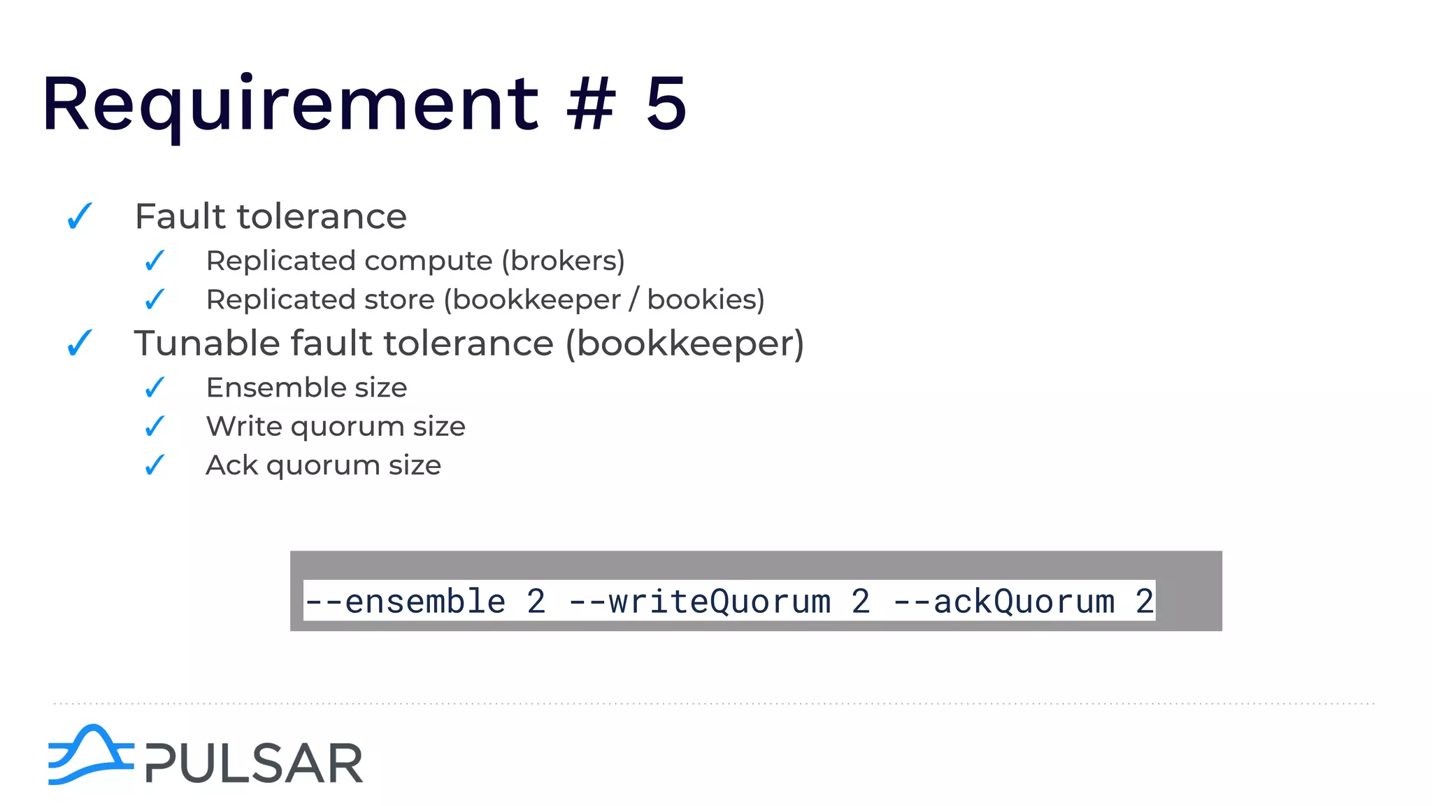 Requirement # 5
✓ Fault tolerance
✓ Replicated compute (brokers)
✓ Replicated store (bookkeeper / bookies)
✓ Tunable fault tolerance (bookkeeper)
✓ Ensemble size
✓ Write quorum size
✓ Ack quorum size
--ensemble 2 --writeQuorum 2 --ackQuorum 2
 