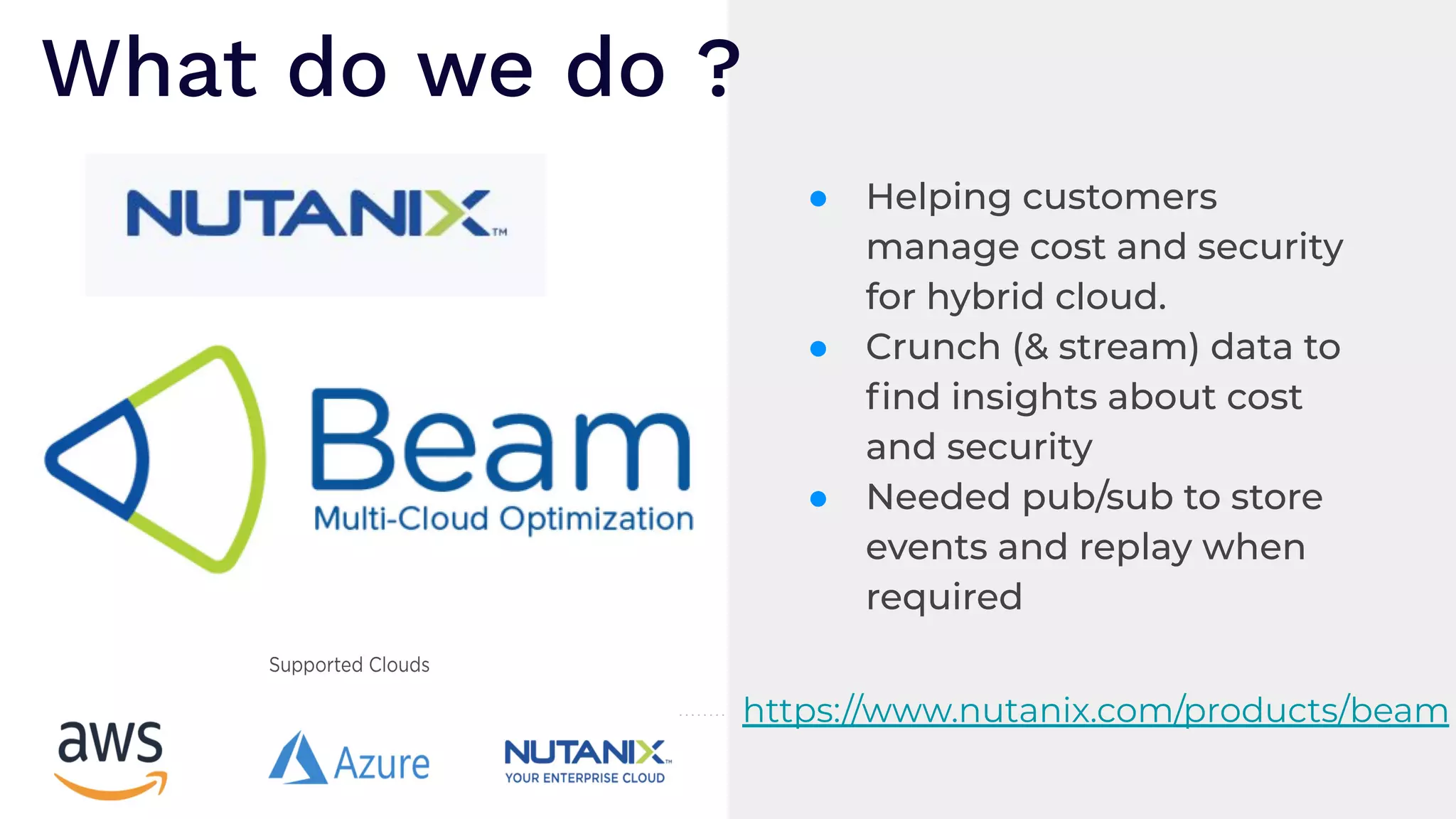 ● Helping customers
manage cost and security
for hybrid cloud.
● Crunch (& stream) data to
ﬁnd insights about cost
and security
● Needed pub/sub to store
events and replay when
required
What do we do ?
https://www.nutanix.com/products/beam
 