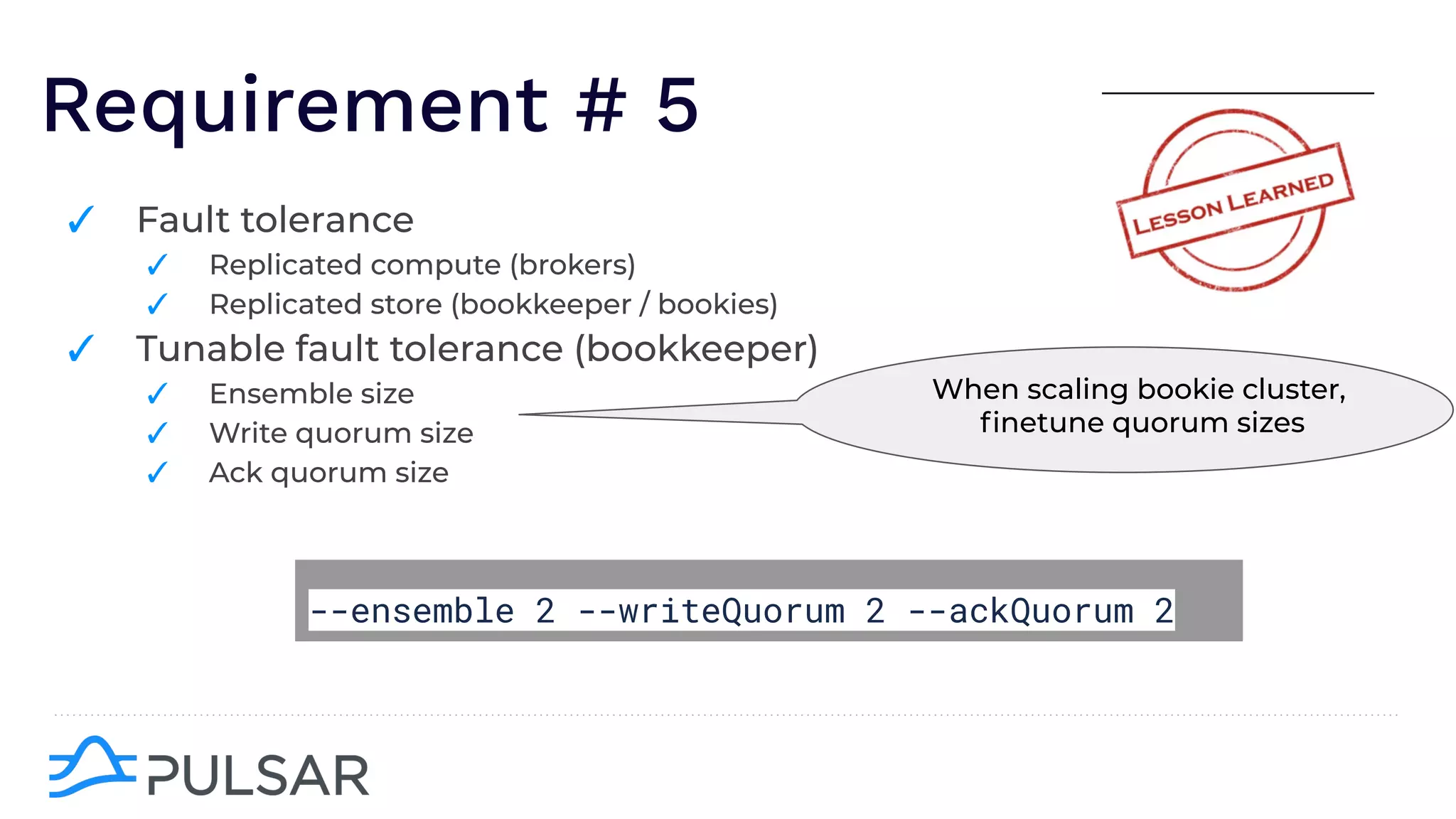 Requirement # 5
✓ Fault tolerance
✓ Replicated compute (brokers)
✓ Replicated store (bookkeeper / bookies)
✓ Tunable fault tolerance (bookkeeper)
✓ Ensemble size
✓ Write quorum size
✓ Ack quorum size
When scaling bookie cluster,
ﬁnetune quorum sizes
--ensemble 2 --writeQuorum 2 --ackQuorum 2
 