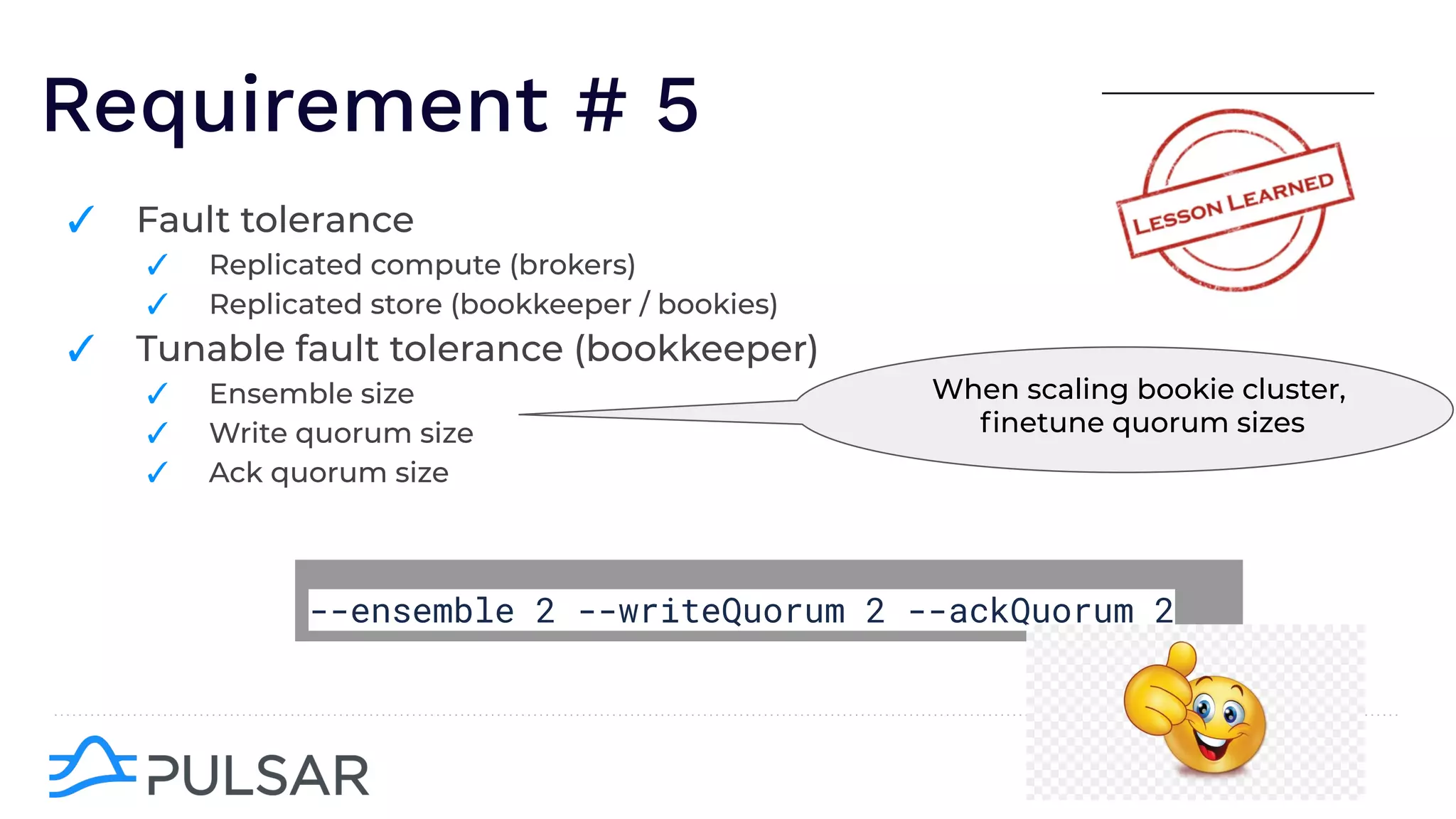 Requirement # 5
✓ Fault tolerance
✓ Replicated compute (brokers)
✓ Replicated store (bookkeeper / bookies)
✓ Tunable fault tolerance (bookkeeper)
✓ Ensemble size
✓ Write quorum size
✓ Ack quorum size
--ensemble 2 --writeQuorum 2 --ackQuorum 2
When scaling bookie cluster,
ﬁnetune quorum sizes
 
