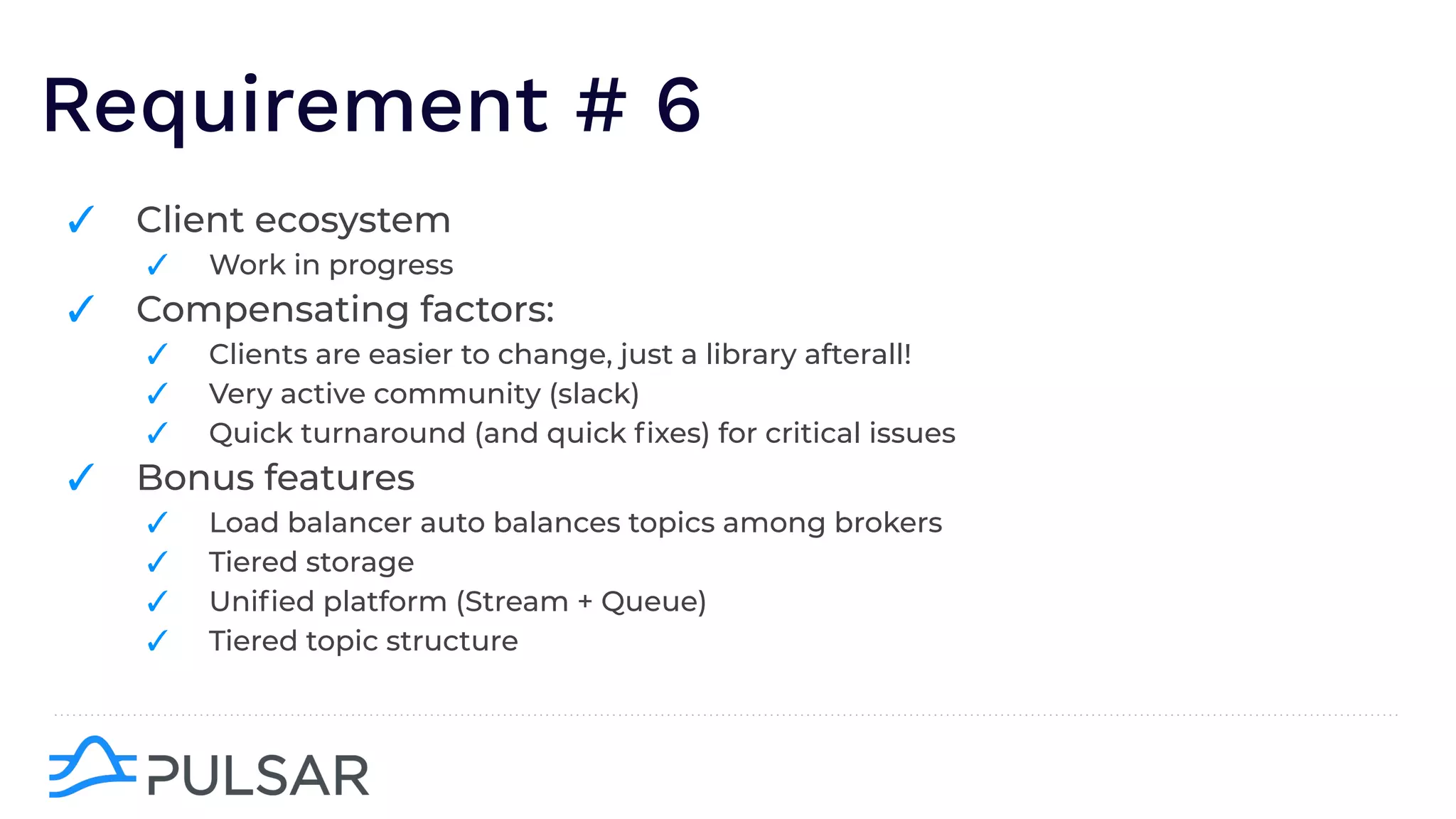Requirement # 6
✓ Client ecosystem
✓ Work in progress
✓ Compensating factors:
✓ Clients are easier to change, just a library afterall!
✓ Very active community (slack)
✓ Quick turnaround (and quick ﬁxes) for critical issues
✓ Bonus features
✓ Load balancer auto balances topics among brokers
✓ Tiered storage
✓ Uniﬁed platform (Stream + Queue)
✓ Tiered topic structure
 