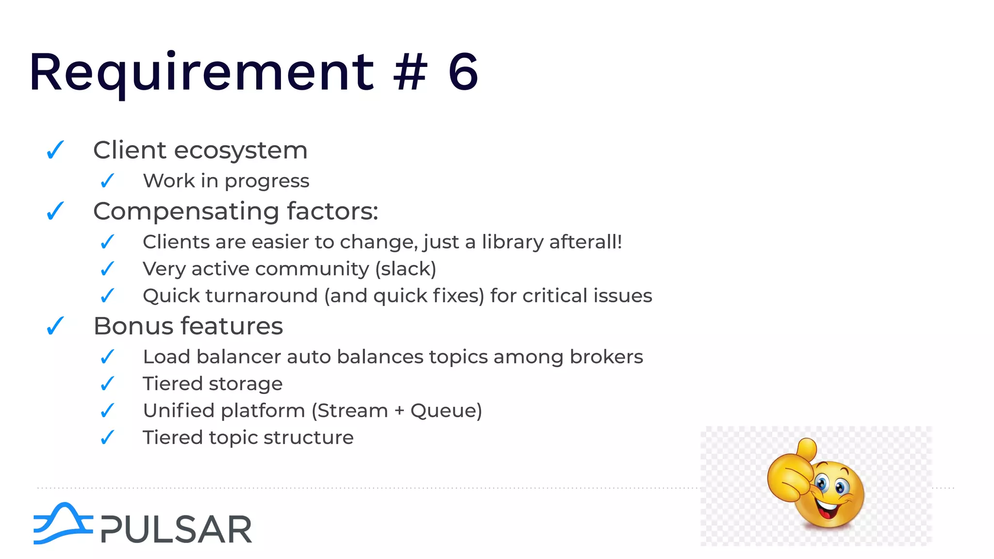 Requirement # 6
✓ Client ecosystem
✓ Work in progress
✓ Compensating factors:
✓ Clients are easier to change, just a library afterall!
✓ Very active community (slack)
✓ Quick turnaround (and quick ﬁxes) for critical issues
✓ Bonus features
✓ Load balancer auto balances topics among brokers
✓ Tiered storage
✓ Uniﬁed platform (Stream + Queue)
✓ Tiered topic structure
 