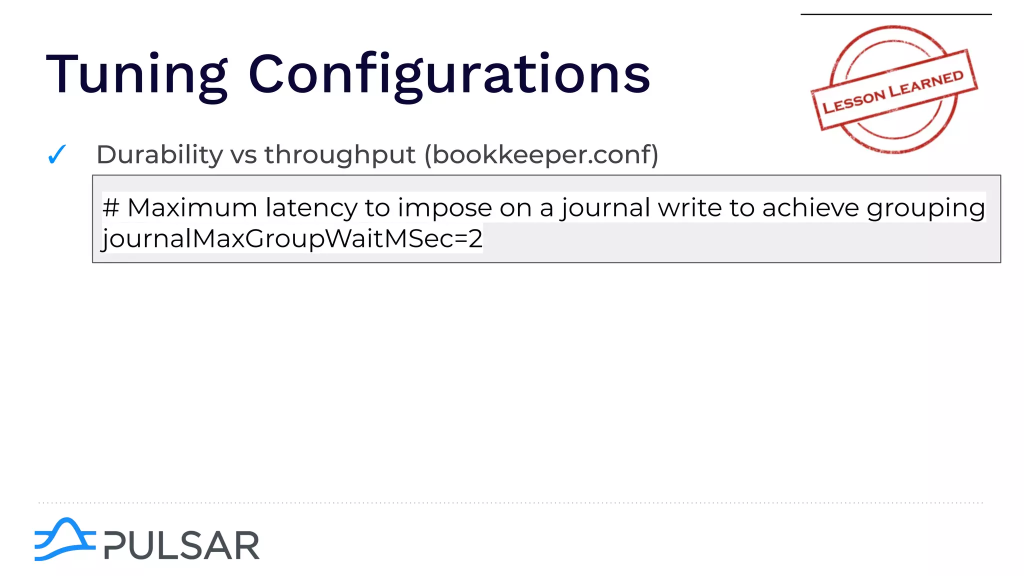 Tuning Conﬁgurations
✓ Durability vs throughput (bookkeeper.conf)
# Maximum latency to impose on a journal write to achieve grouping
journalMaxGroupWaitMSec=2
 