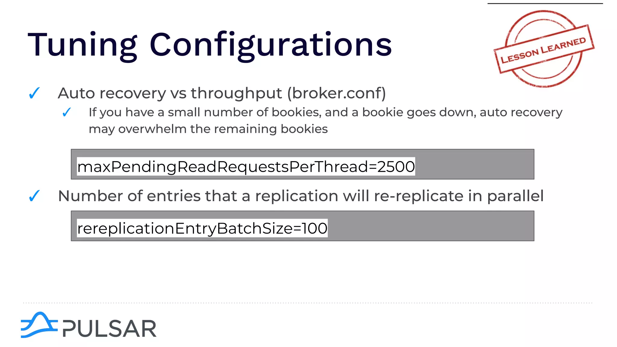 Tuning Conﬁgurations
✓ Auto recovery vs throughput (broker.conf)
✓ If you have a small number of bookies, and a bookie goes down, auto recovery
may overwhelm the remaining bookies
✓ Number of entries that a replication will re-replicate in parallel
maxPendingReadRequestsPerThread=2500
rereplicationEntryBatchSize=100
 