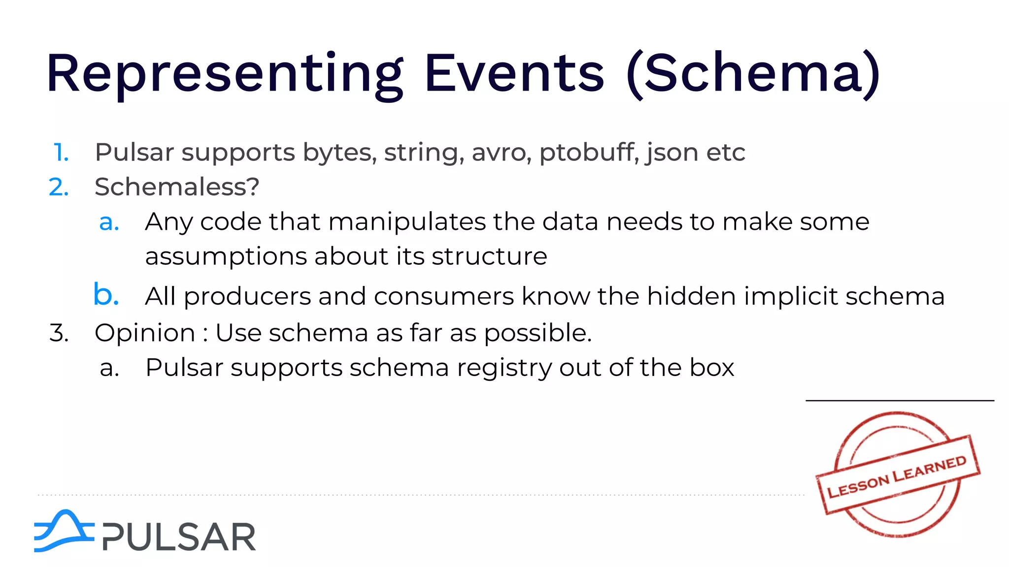 Representing Events (Schema)
1. Pulsar supports bytes, string, avro, ptobuff, json etc
2. Schemaless?
a. Any code that manipulates the data needs to make some
assumptions about its structure
b. All producers and consumers know the hidden implicit schema
3. Opinion : Use schema as far as possible.
a. Pulsar supports schema registry out of the box
 