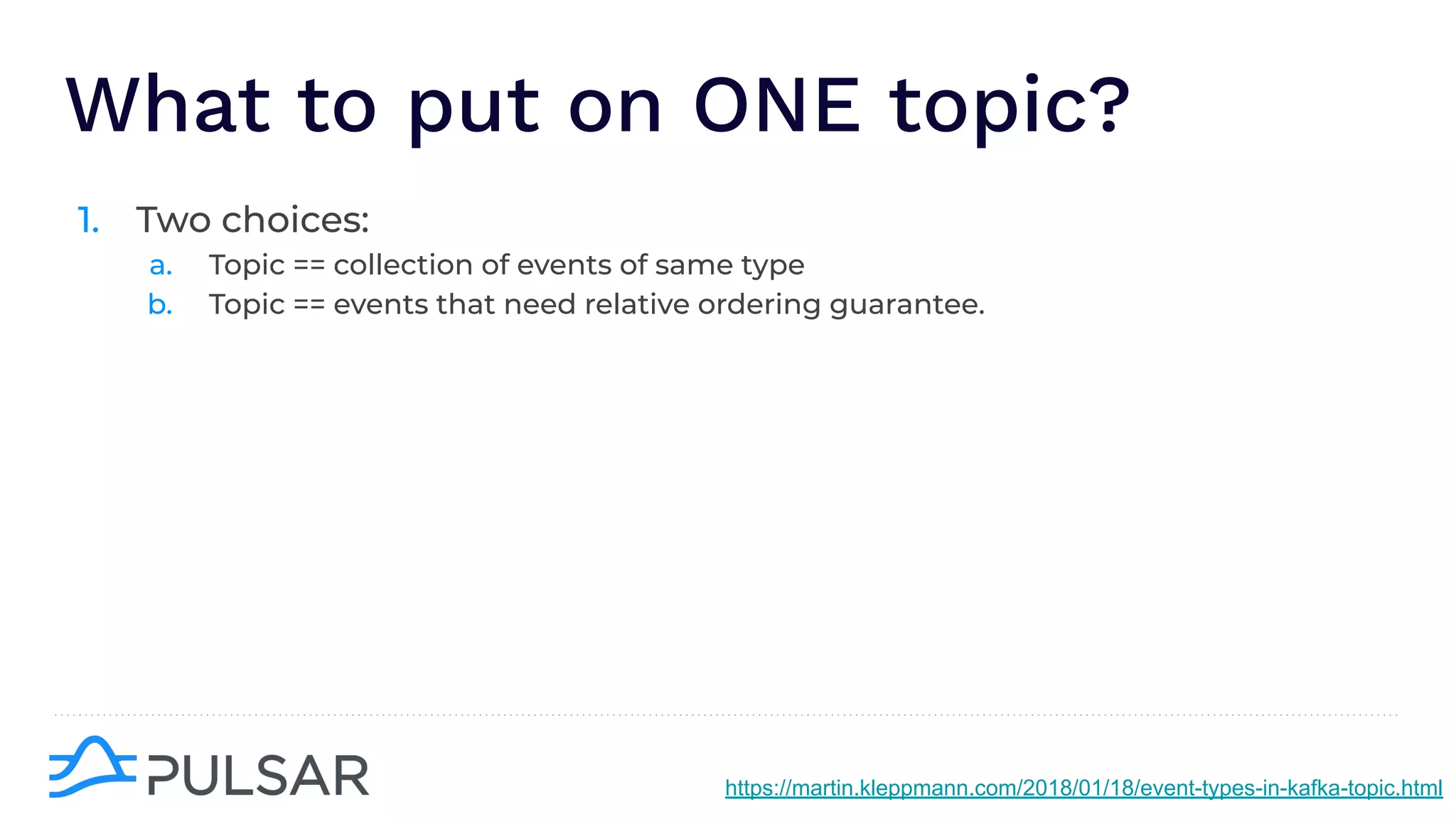 What to put on ONE topic?
1. Two choices:
a. Topic == collection of events of same type
b. Topic == events that need relative ordering guarantee.
https://martin.kleppmann.com/2018/01/18/event-types-in-kafka-topic.html
 