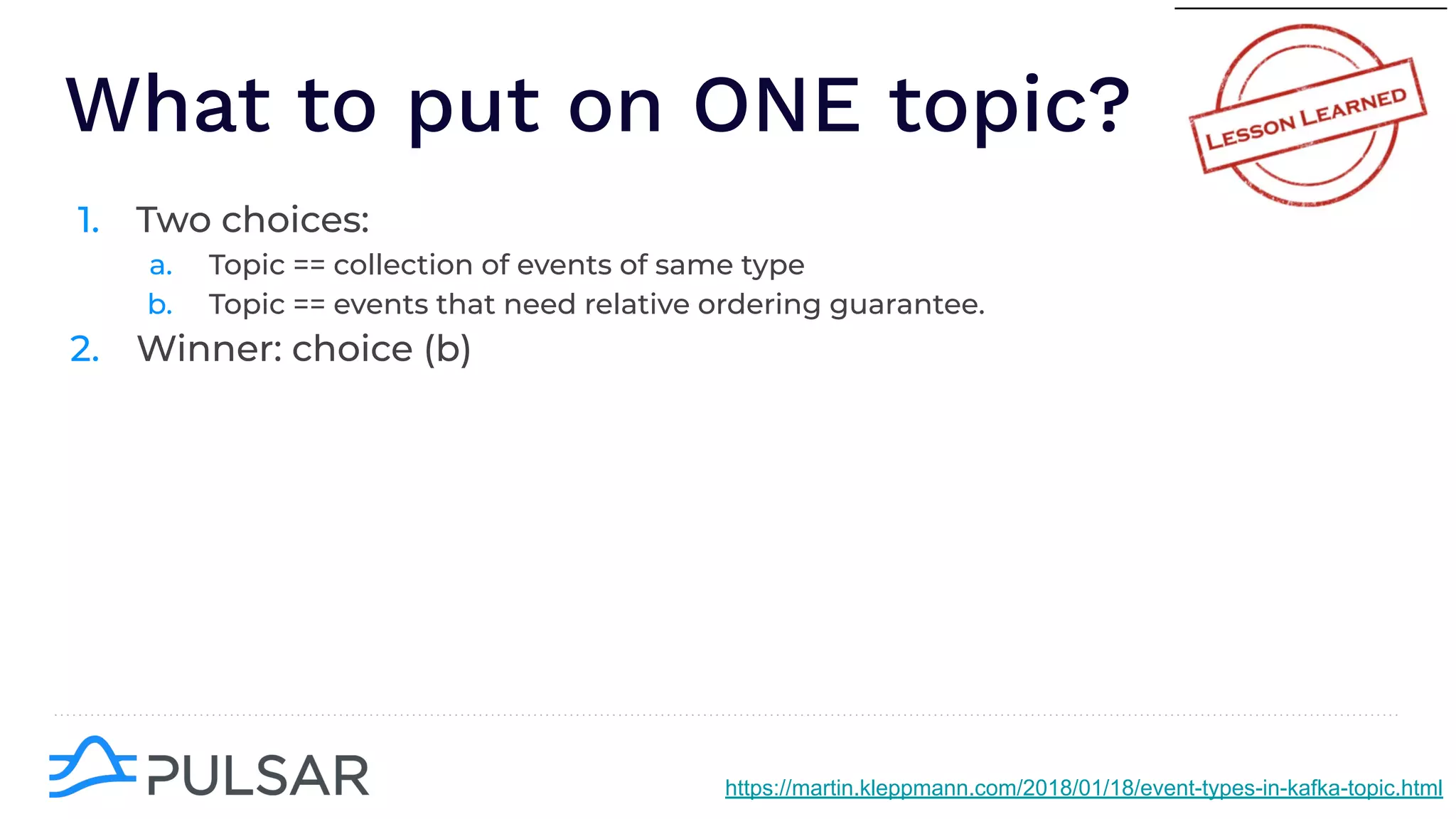 What to put on ONE topic?
1. Two choices:
a. Topic == collection of events of same type
b. Topic == events that need relative ordering guarantee.
2. Winner: choice (b)
https://martin.kleppmann.com/2018/01/18/event-types-in-kafka-topic.html
 