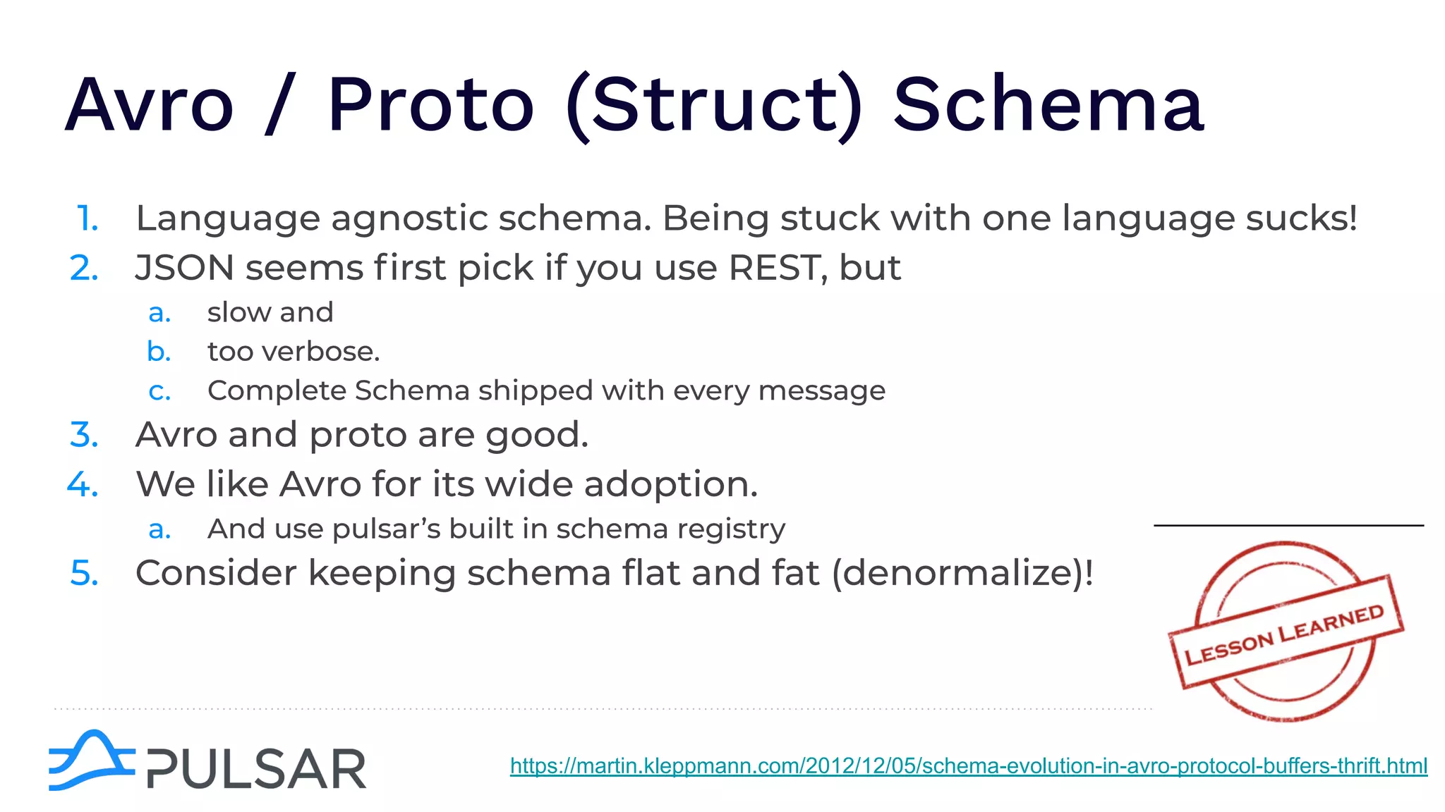 Avro / Proto (Struct) Schema
1. Language agnostic schema. Being stuck with one language sucks!
2. JSON seems ﬁrst pick if you use REST, but
a. slow and
b. too verbose.
c. Complete Schema shipped with every message
3. Avro and proto are good.
4. We like Avro for its wide adoption.
a. And use pulsar’s built in schema registry
5. Consider keeping schema ﬂat and fat (denormalize)!
https://martin.kleppmann.com/2012/12/05/schema-evolution-in-avro-protocol-buffers-thrift.html
 