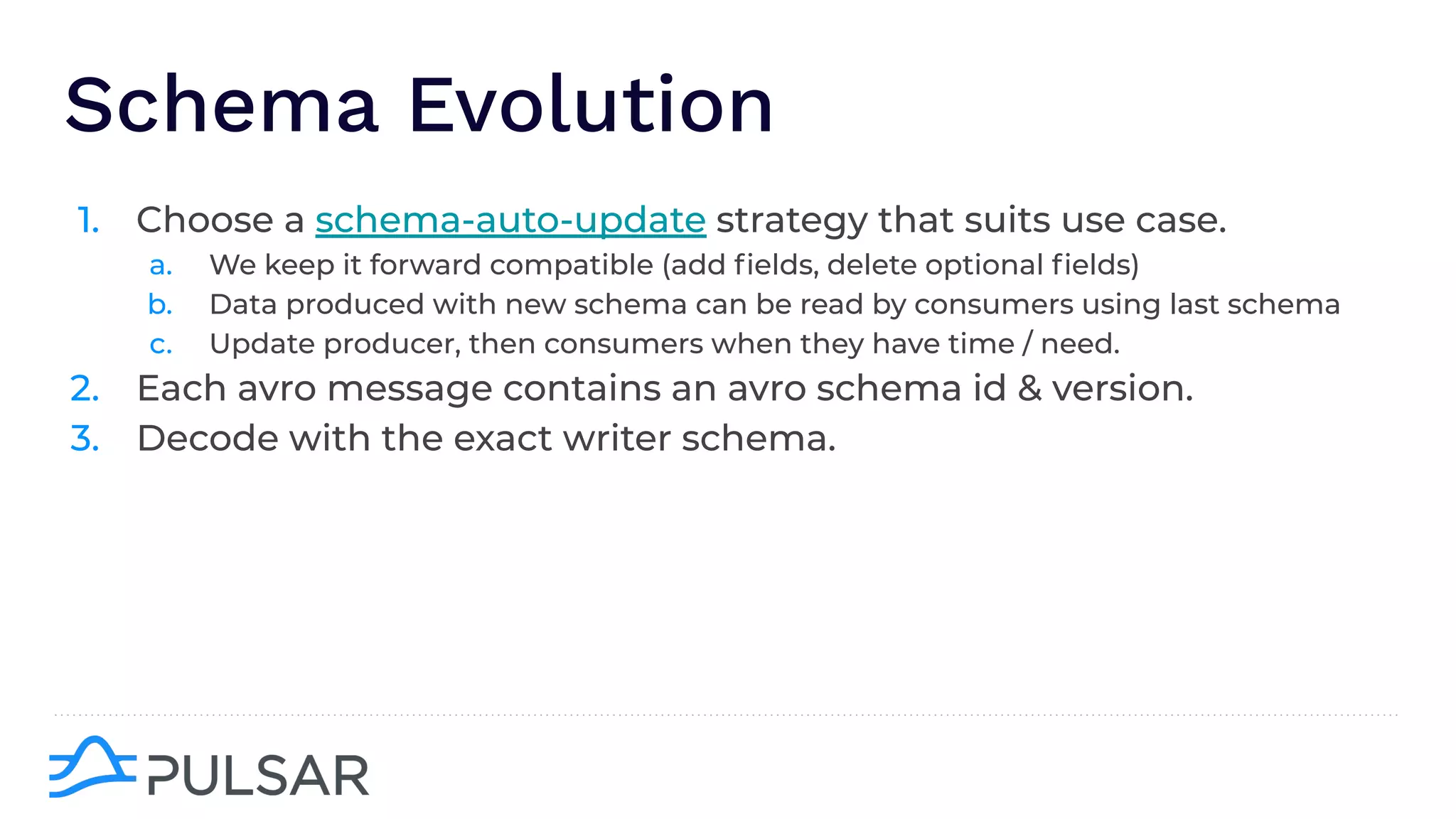 Schema Evolution
1. Choose a schema-auto-update strategy that suits use case.
a. We keep it forward compatible (add ﬁelds, delete optional ﬁelds)
b. Data produced with new schema can be read by consumers using last schema
c. Update producer, then consumers when they have time / need.
2. Each avro message contains an avro schema id & version.
3. Decode with the exact writer schema.
 