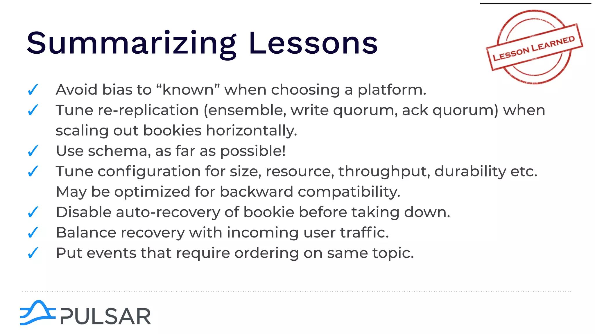 Summarizing Lessons
✓ Avoid bias to “known” when choosing a platform.
✓ Tune re-replication (ensemble, write quorum, ack quorum) when
scaling out bookies horizontally.
✓ Use schema, as far as possible!
✓ Tune conﬁguration for size, resource, throughput, durability etc.
May be optimized for backward compatibility.
✓ Disable auto-recovery of bookie before taking down.
✓ Balance recovery with incoming user trafﬁc.
✓ Put events that require ordering on same topic.
 