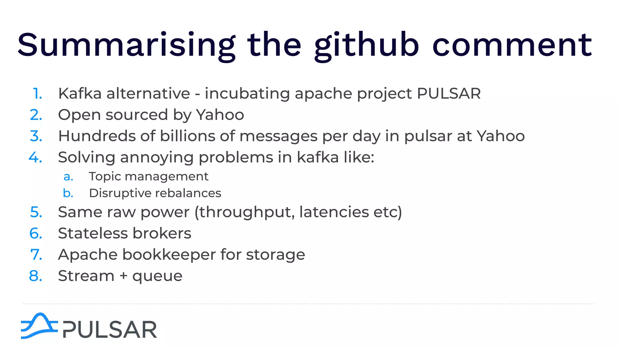 Summarising the github comment
1. Kafka alternative - incubating apache project PULSAR
2. Open sourced by Yahoo
3. Hundreds of billions of messages per day in pulsar at Yahoo
4. Solving annoying problems in kafka like:
a. Topic management
b. Disruptive rebalances
5. Same raw power (throughput, latencies etc)
6. Stateless brokers
7. Apache bookkeeper for storage
8. Stream + queue
 