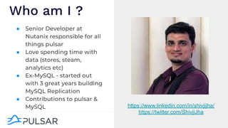 ● Senior Developer at
Nutanix responsible for all
things pulsar
● Love spending time with
data (stores, steam,
analytics etc)
● Ex-MySQL - started out
with 3 great years building
MySQL Replication
● Contributions to pulsar &
MySQL
Who am I ?
https://www.linkedin.com/in/shivjijha/
https://twitter.com/ShivjiJha
 