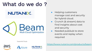 ● Helping customers
manage cost and security
for hybrid cloud.
● Crunch (& stream) data to
ﬁnd insights about cost
and security
● Needed pub/sub to store
events and replay when
required
What do we do ?
https://www.nutanix.com/products/beam
 