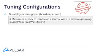 Tuning Conﬁgurations
✓ Durability vs throughput (bookkeeper.conf)
# Maximum latency to impose on a journal write to achieve grouping
journalMaxGroupWaitMSec=2
 