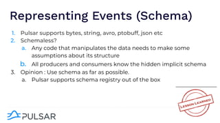 Representing Events (Schema)
1. Pulsar supports bytes, string, avro, ptobuff, json etc
2. Schemaless?
a. Any code that manipulates the data needs to make some
assumptions about its structure
b. All producers and consumers know the hidden implicit schema
3. Opinion : Use schema as far as possible.
a. Pulsar supports schema registry out of the box
 