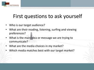 First questions to ask yourself
• Who is our target audience?
• What are their reading, listening, surfing and viewing
  preferences?
• What is the main idea or message we are trying to
  communicate?
• What are the media choices in my market?
• Which media matches best with our target market?
 
