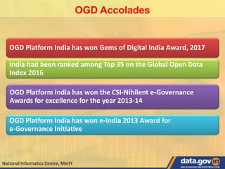 OGD Accolades
OGD Platform India has won Gems of Digital India Award, 2017
India had been ranked among Top 35 on the Global Open Data
Index 2016
OGD Platform India has won the CSI-Nihilent e-Governance
Awards for excellence for the year 2013-14
OGD Platform India has won e-India 2013 Award for
e-Governance Initiative
National Informatics Centre, MeitY
 