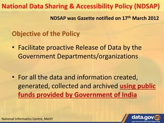 NDSAP was Gazette notified on 17th March 2012
Objective of the Policy
• Facilitate proactive Release of Data by the
Government Departments/organizations
• For all the data and information created,
generated, collected and archived using public
funds provided by Government of India
National Data Sharing & Accessibility Policy (NDSAP)
National Informatics Centre, MeitY
 
