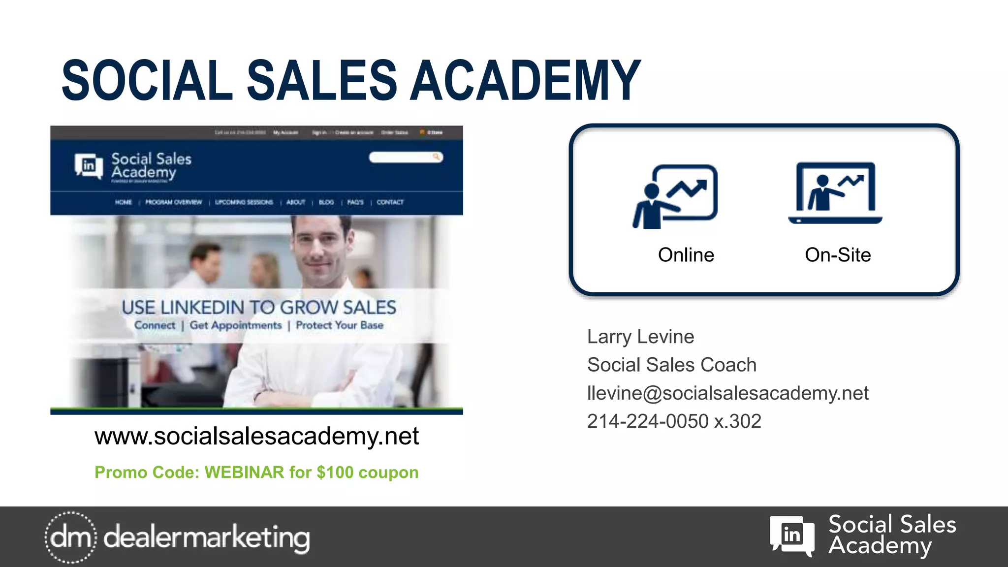SOCIAL SALES ACADEMY
Larry Levine
Social Sales Coach
llevine@socialsalesacademy.net
214-224-0050 x.302
Online On-Site
www.socialsalesacademy.net
Promo Code: WEBINAR for $100 coupon
 